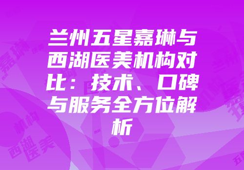 兰州五星嘉琳与西湖医美机构对比：技术、口碑与服务全方位解析