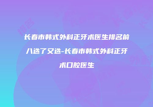 长春市韩式外科正牙术医生排名前八选了又选-长春市韩式外科正牙术口腔医生