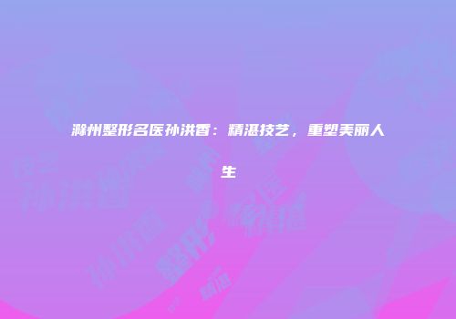 滁州整形名医孙洪香：精湛技艺，重塑美丽人生