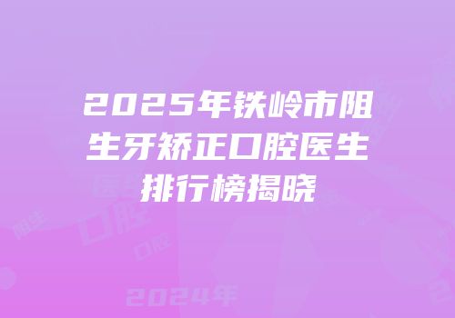 2025年铁岭市阻生牙矫正口腔医生排行榜揭晓