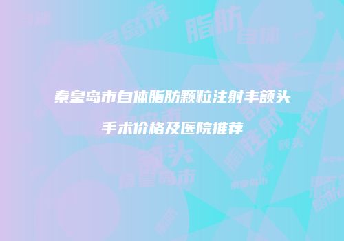 秦皇岛市自体脂肪颗粒注射丰额头手术价格及医院推荐