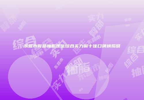 东营市臀部抽脂医生综合实力前十佳口碑榜揭晓