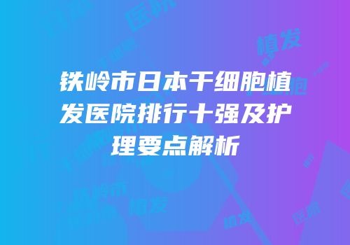 铁岭市日本干细胞植发医院排行十强及护理要点解析
