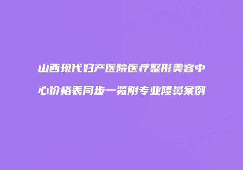 山西现代妇产医院医疗整形美容中心价格表同步一览附专业隆鼻案例