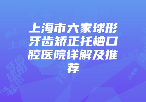 上海市六家球形牙齿矫正托槽口腔医院详解及推荐