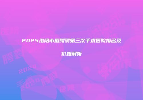 2025洛阳市唇腭裂第三次手术医院排名及价格解析