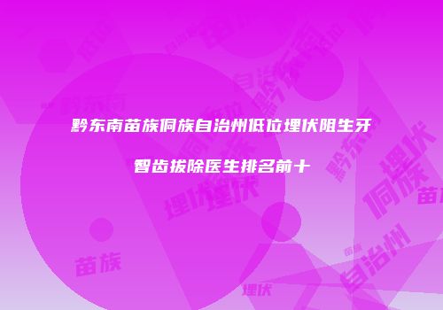 黔东南苗族侗族自治州低位埋伏阻生牙智齿拔除医生排名前十