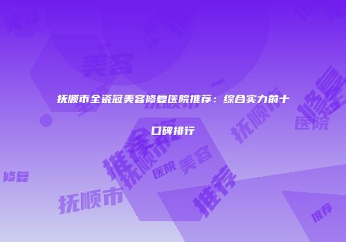 抚顺市全瓷冠美容修复医院推荐：综合实力前十口碑排行