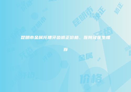 昆明市金属托槽牙齿矫正价格、医院及医生推荐