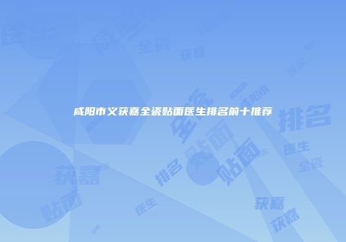 咸阳市义获嘉全瓷贴面医生排名前十推荐