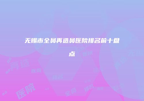 无锡市全鼻再造鼻医院排名前十盘点