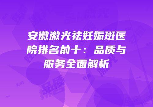 安徽激光祛妊娠斑医院排名前十：品质与服务全面解析