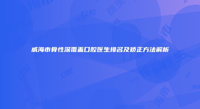 威海市骨性深覆盖口腔医生排名及矫正方法解析