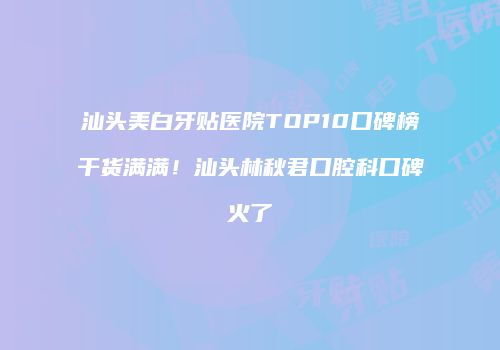 汕头美白牙贴医院TOP10口碑榜干货满满！汕头林秋君口腔科口碑火了