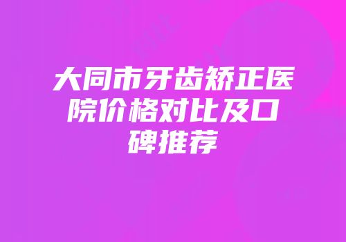 大同市牙齿矫正医院价格对比及口碑推荐