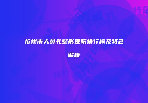 忻州市大鼻孔整形医院排行榜及特色解析