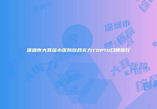 深圳市大耳缩小医院综合实力TOP10口碑排行