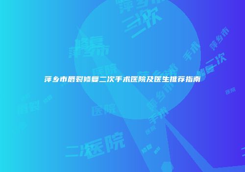 萍乡市唇裂修复二次手术医院及医生推荐指南