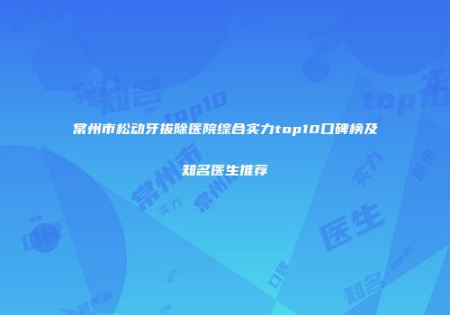 常州市松动牙拔除医院综合实力top10口碑榜及知名医生推荐