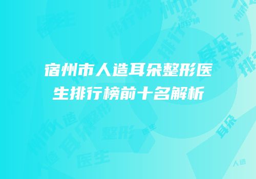 宿州市人造耳朵整形医生排行榜前十名解析