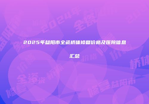 2025年益阳市全瓷桥体修复价格及医院信息汇总