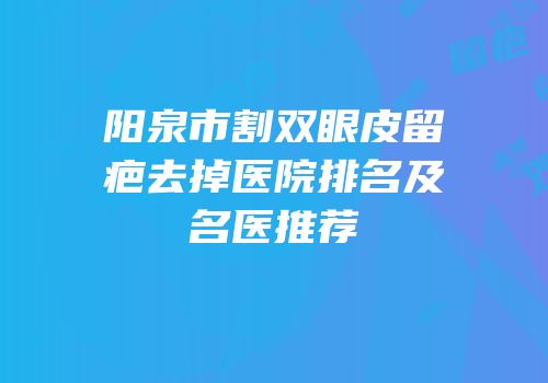 阳泉市割双眼皮留疤去掉医院排名及名医推荐