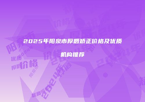 2025年阳泉市厚唇矫正价格及优质机构推荐
