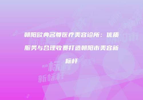 朝阳欧典名尊医疗美容诊所：优质服务与合理收费打造朝阳市美容新标杆