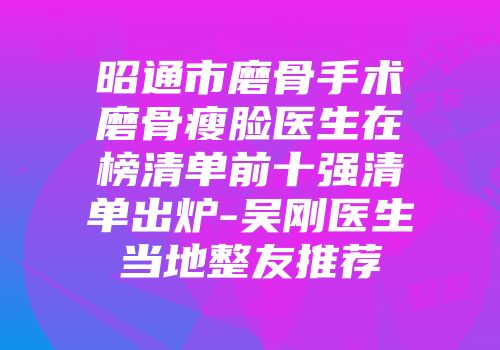 昭通市磨骨手术磨骨瘦脸医生在榜清单前十强清单出炉-吴刚医生当地整友推荐