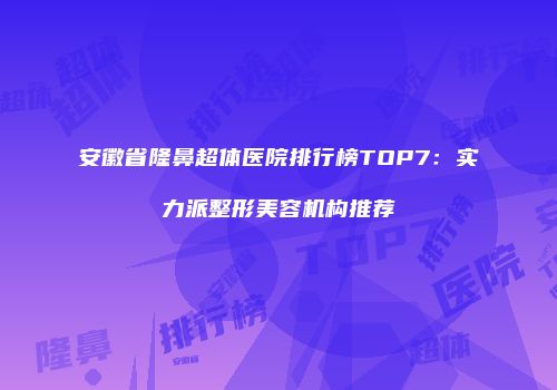安徽省隆鼻超体医院排行榜TOP7：实力派整形美容机构推荐