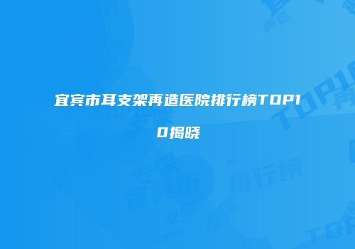 宜宾市耳支架再造医院排行榜TOP10揭晓