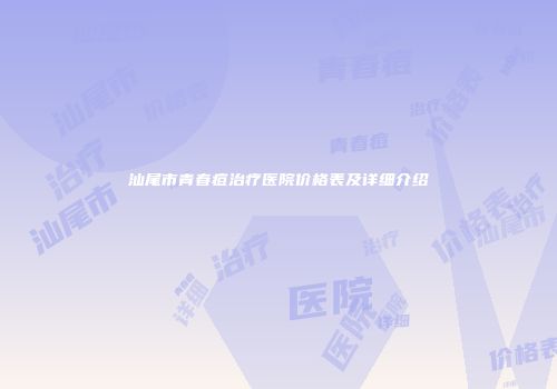 汕尾市青春痘治疗医院价格表及详细介绍