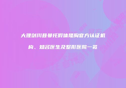 大理剑川县曼托假体隆胸官方认证机构、知名医生及整形医院一览