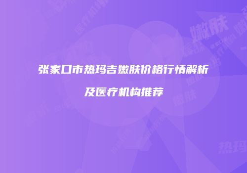张家口市热玛吉嫩肤价格行情解析及医疗机构推荐