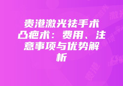 贵港激光祛手术凸疤术：费用、注意事项与优势解析