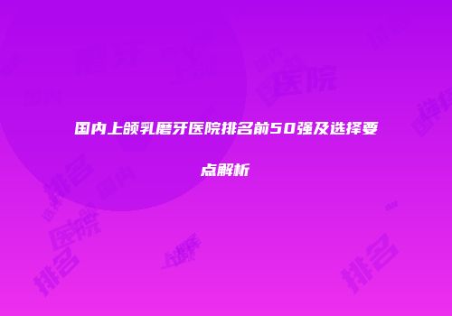 国内上颌乳磨牙医院排名前50强及选择要点解析