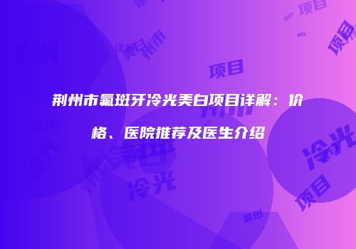 荆州市氟斑牙冷光美白项目详解：价格、医院推荐及医生介绍