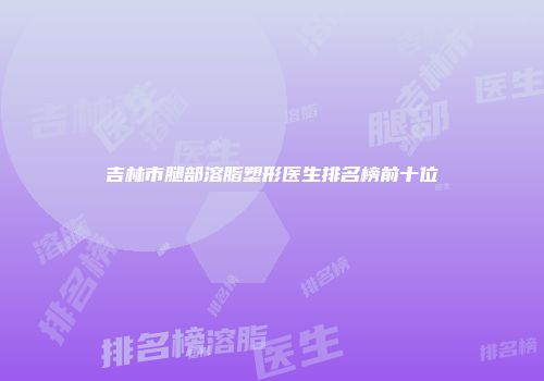 吉林市腿部溶脂塑形医生排名榜前十位