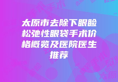 太原市去除下眼睑松弛性眼袋手术价格概览及医院医生推荐