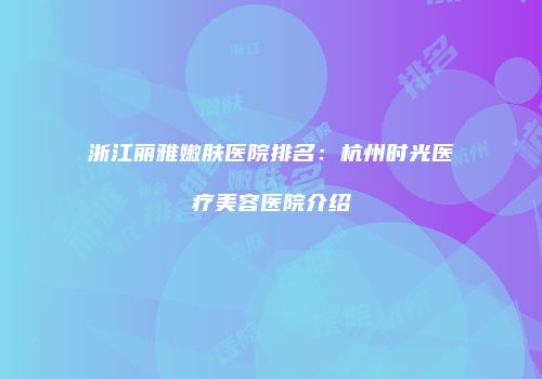 浙江丽雅嫩肤医院排名：杭州时光医疗美容医院介绍