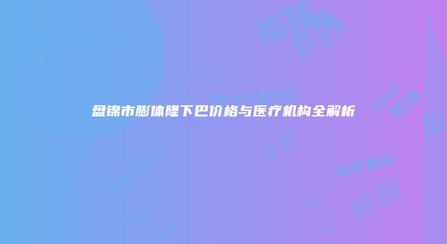 盘锦市膨体隆下巴价格与医疗机构全解析