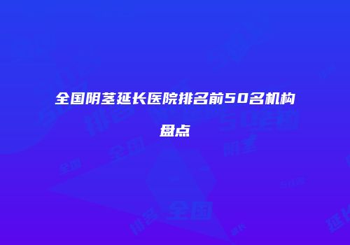 全国阴茎延长医院排名前50名机构盘点