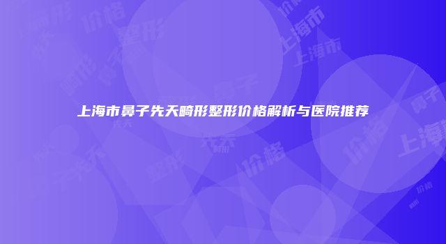 上海市鼻子先天畸形整形价格解析与医院推荐
