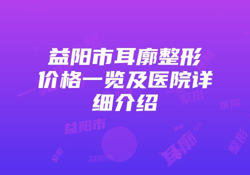 益阳市耳廓整形价格一览及医院详细介绍