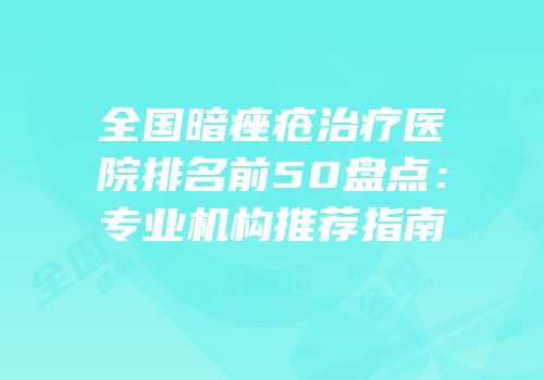 全国暗痤疮治疗医院排名前50盘点：专业机构推荐指南