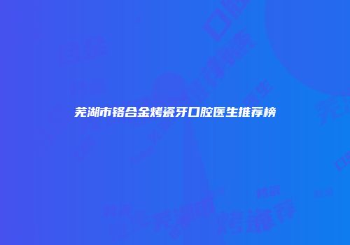 芜湖市铬合金烤瓷牙口腔医生推荐榜
