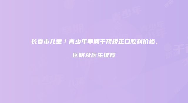 长春市儿童／青少年早期干预矫正口腔科价格、医院及医生推荐