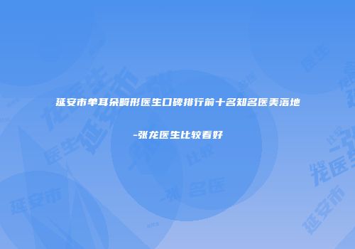 延安市单耳朵畸形医生口碑排行前十名知名医美落地-张龙医生比较看好