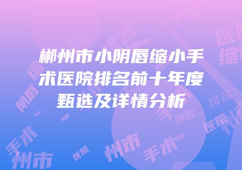 郴州市小阴唇缩小手术医院排名前十年度甄选及详情分析