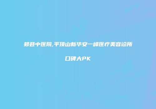 郏县中医院,平顶山新华安一峰医疗美容诊所口碑大PK